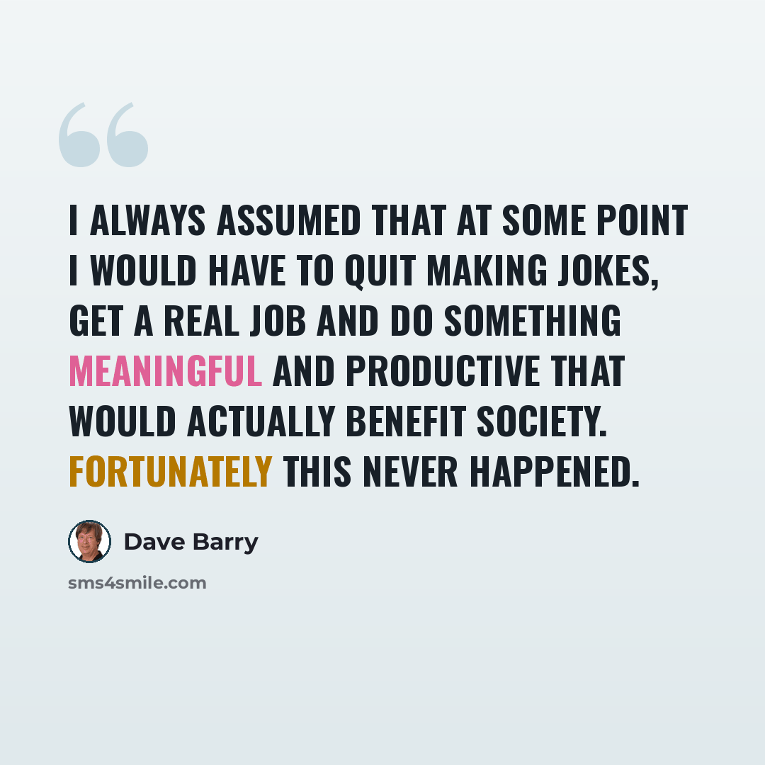 “I always assumed that at some point I would have to quit making jokes, get a real job and do something meaningful and productive that would actually benefit society. Fortunately this never happened.” quote by Dave Barry