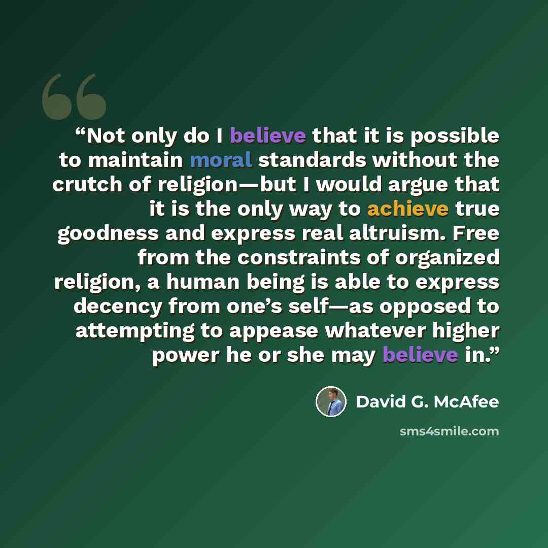 “Not only do I believe that it is possible to maintain moral standards without the crutch of religion—but I would argue that it is the only way to achieve true goodness and express real altruism. Free from the constraints of organized religion, a human being is able to express decency from one’s…” quote by David G. McAfee