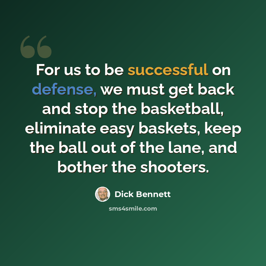 “For us to be successful on defense, we must get back and stop the basketball, eliminate easy baskets, keep the ball out of the lane, and bother the shooters.” quote by Dick Bennett