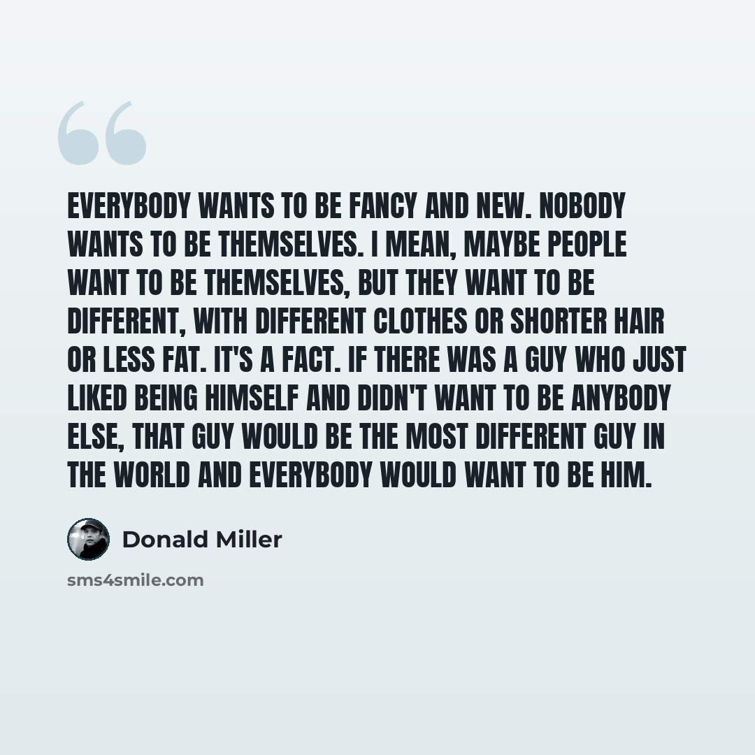 “Everybody wants to be fancy and new. Nobody wants to be themselves. I mean, maybe people want to be themselves, but they want to be different, with different clothes or shorter hair or less fat. It's a fact. If there was a guy who just liked being himself and didn't want to be anybody else, that…” quote by Donald Miller