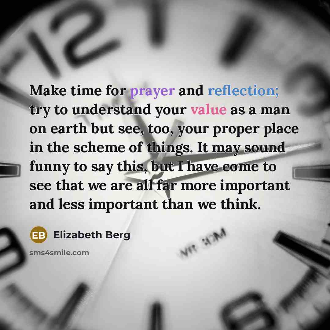 “Make time for prayer and reflection; try to understand your value as a man on earth but see, too, your proper place in the scheme of things. It may sound funny to say this, but I have come to see that we are all far more important and less important than we think.” quote by Elizabeth Berg
