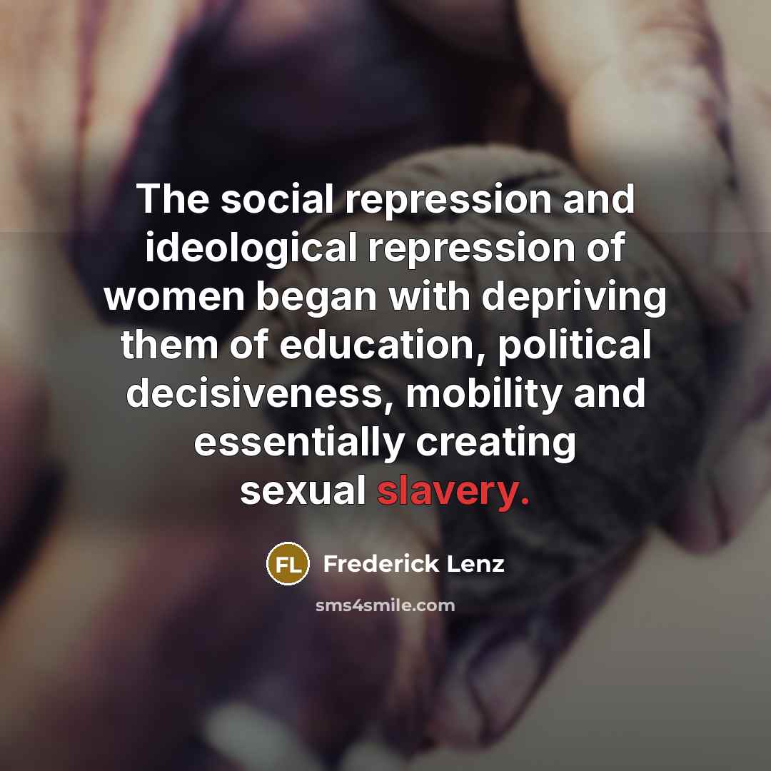 “The social repression and ideological repression of women began with depriving them of education, political decisiveness, mobility and essentially creating sexual slavery.” quote by Frederick Lenz