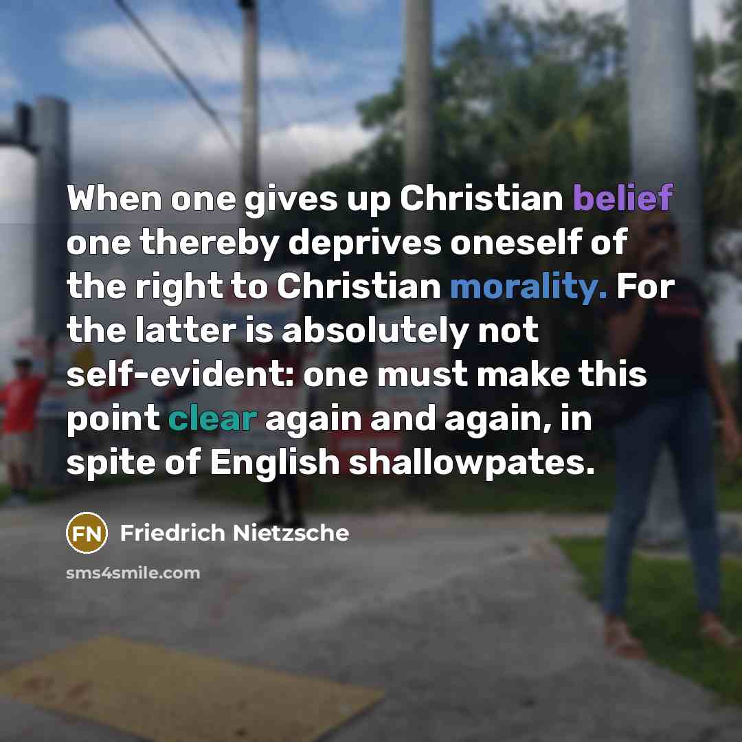 “When one gives up Christian belief one thereby deprives oneself of the right to Christian morality. For the latter is absolutely not self-evident: one must make this point clear again and again, in spite of English shallowpates.” quote by Friedrich Nietzsche