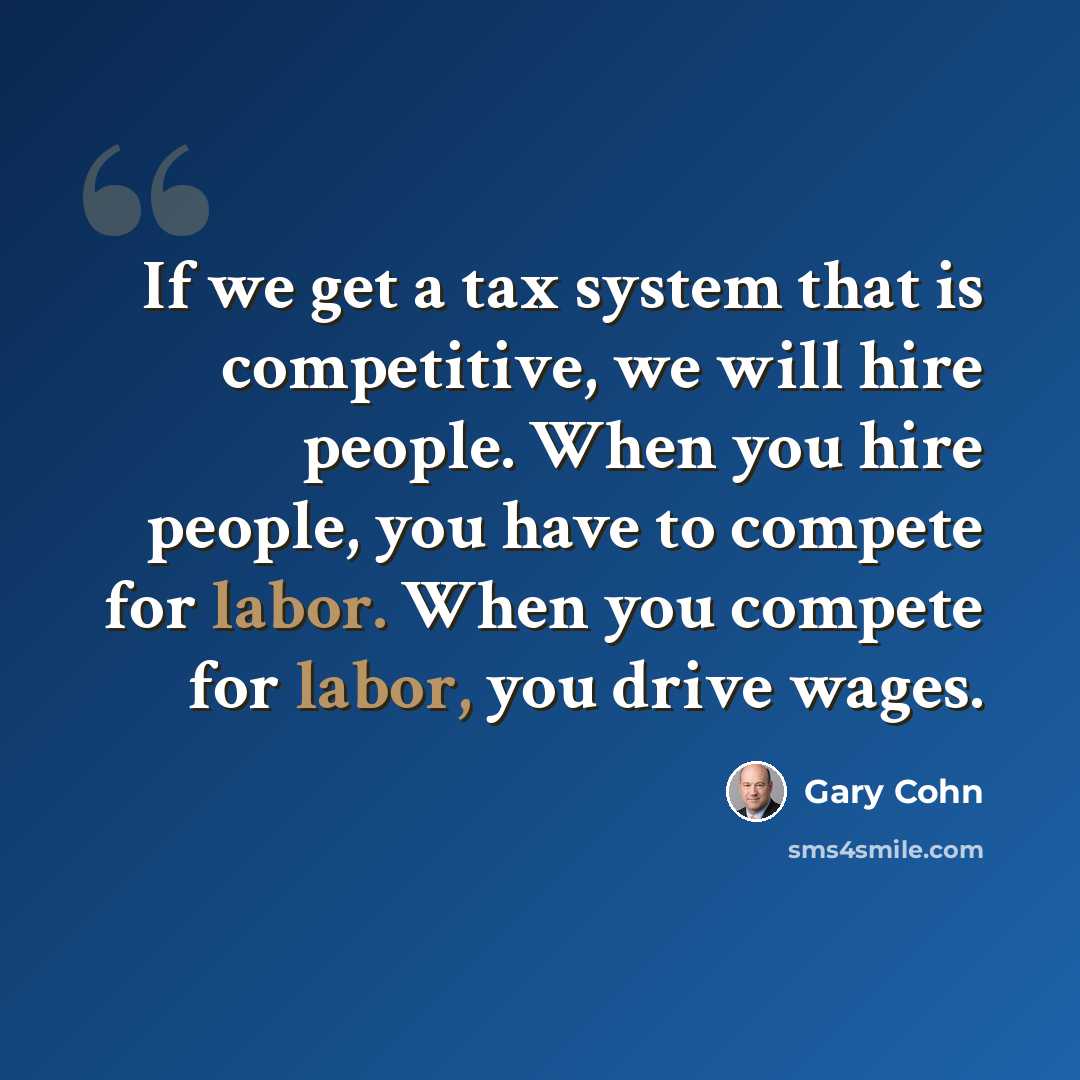 “If we get a tax system that is competitive, we will hire people. When you hire people, you have to compete for labor. When you compete for labor, you drive wages.” quote by Gary Cohn