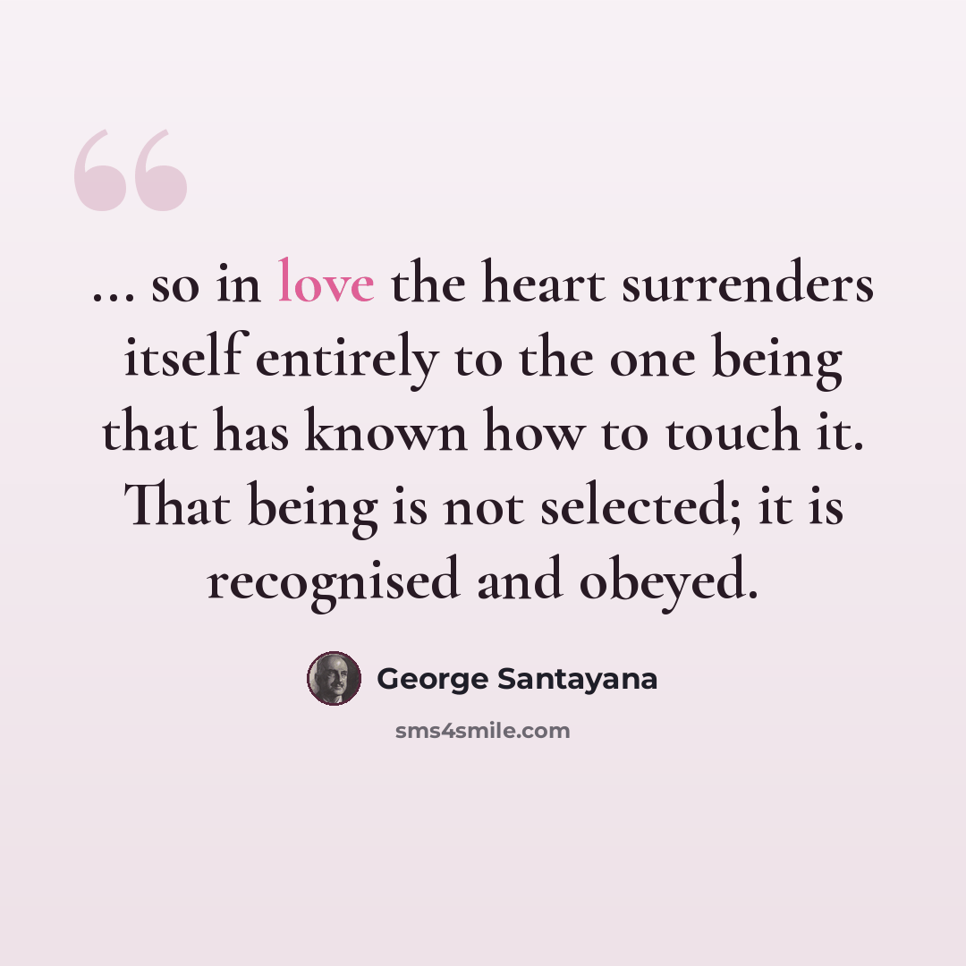 “... so in love the heart surrenders itself entirely to the one being that has known how to touch it. That being is not selected; it is recognised and obeyed.” quote by George Santayana