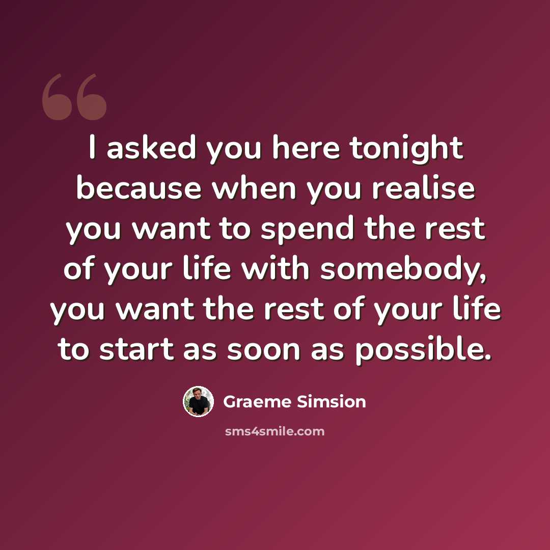 “I asked you here tonight because when you realise you want to spend the rest of your life with somebody, you want the rest of your life to start as soon as possible.” quote by Graeme Simsion