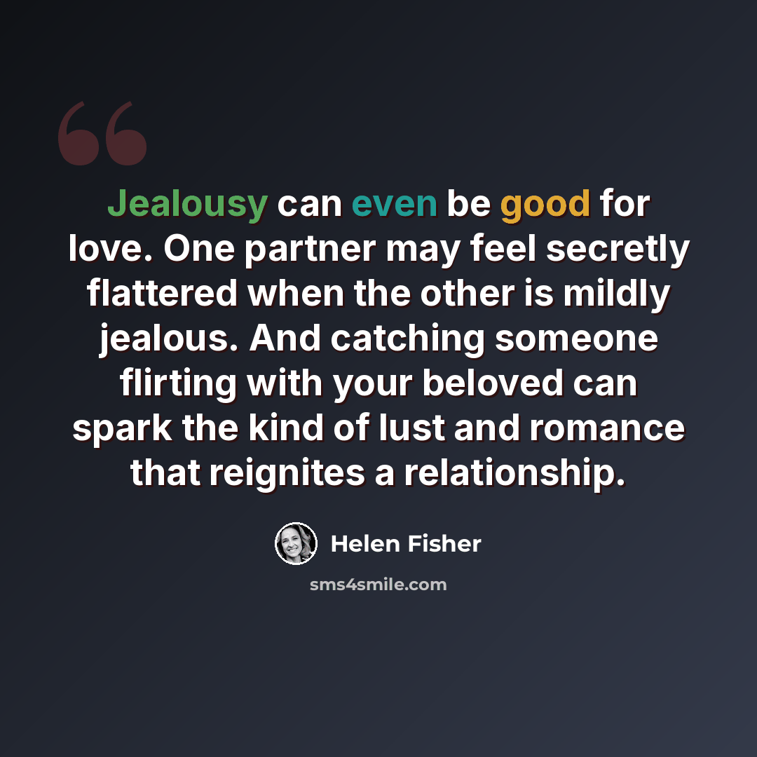 “Jealousy can even be good for love. One partner may feel secretly flattered when the other is mildly jealous. And catching someone flirting with your beloved can spark the kind of lust and romance that reignites a relationship.” quote by Helen Fisher