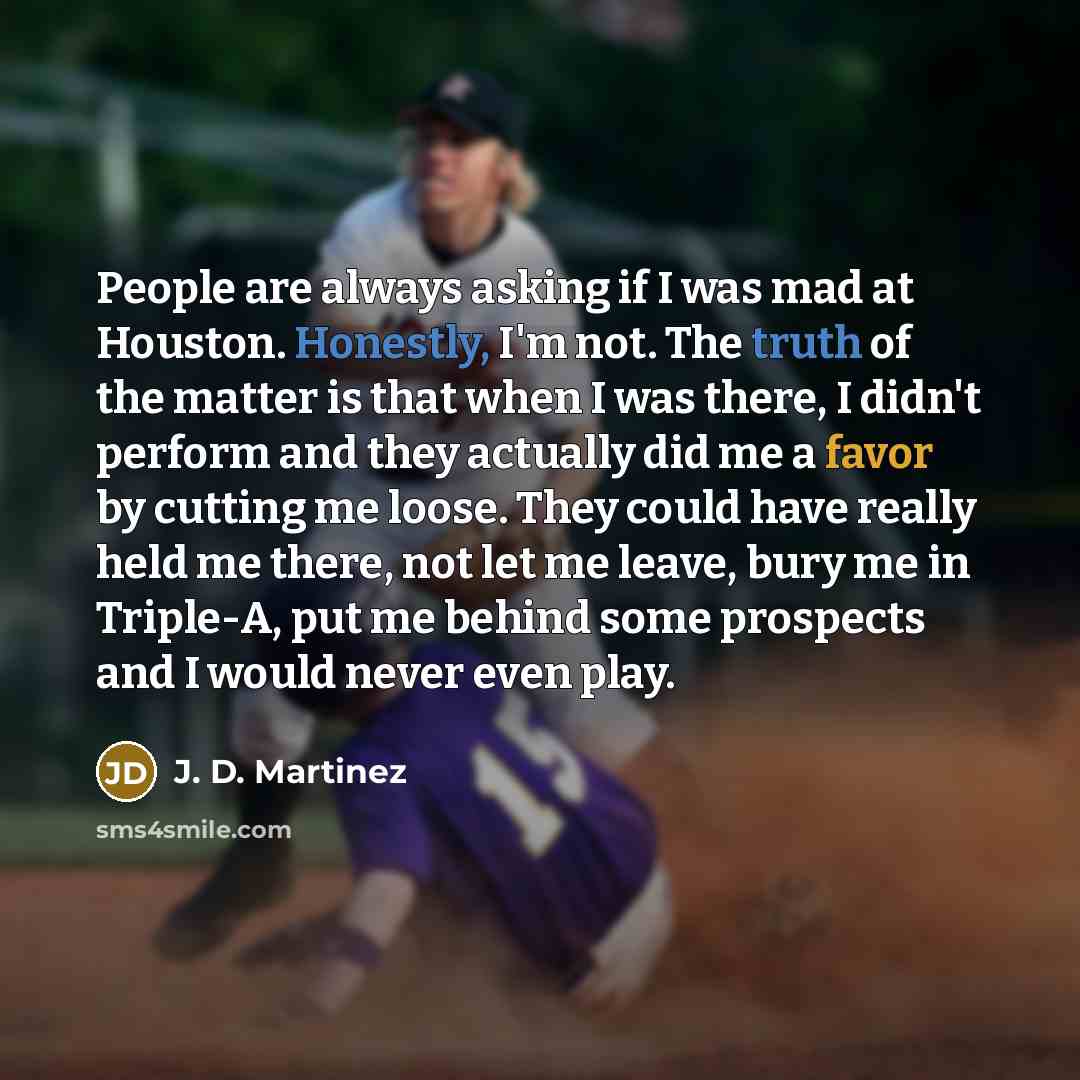 “People are always asking if I was mad at Houston. Honestly, I'm not. The truth of the matter is that when I was there, I didn't perform and they actually did me a favor by cutting me loose. They could have really held me there, not let me leave, bury me in Triple-A, put me behind some prospects…” quote by J. D. Martinez