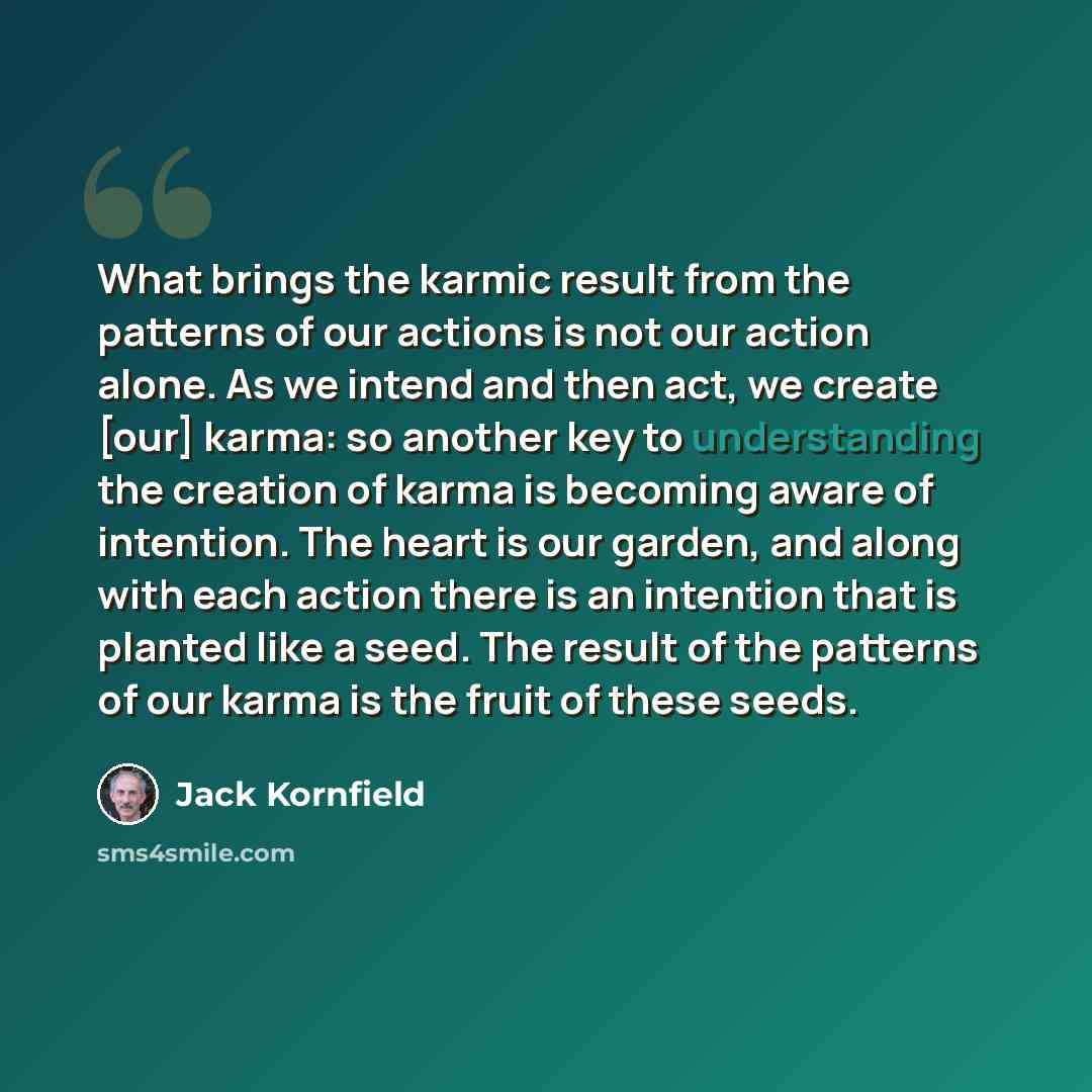 “What brings the karmic result from the patterns of our actions is not our action alone. As we intend and then act, we create [our] karma: so another key to understanding the creation of karma is becoming aware of intention. The heart is our garden, and along with each action there is an intention…” quote by Jack Kornfield