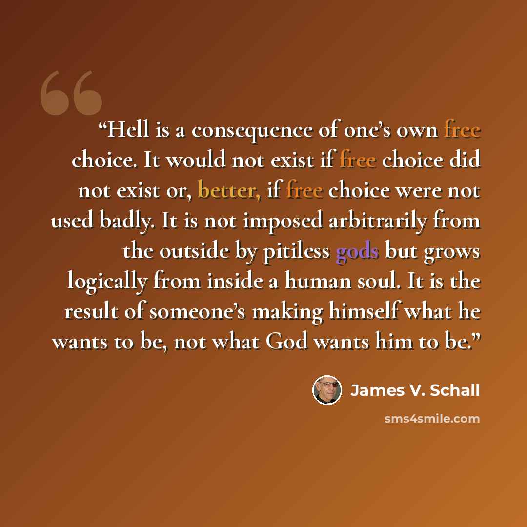 “Hell is a consequence of one’s own free choice. It would not exist if free choice did not exist or, better, if free choice were not used badly. It is not imposed arbitrarily from the outside by pitiless gods but grows logically from inside a human soul. It is the result of someone’s making himself…” quote by James V. Schall