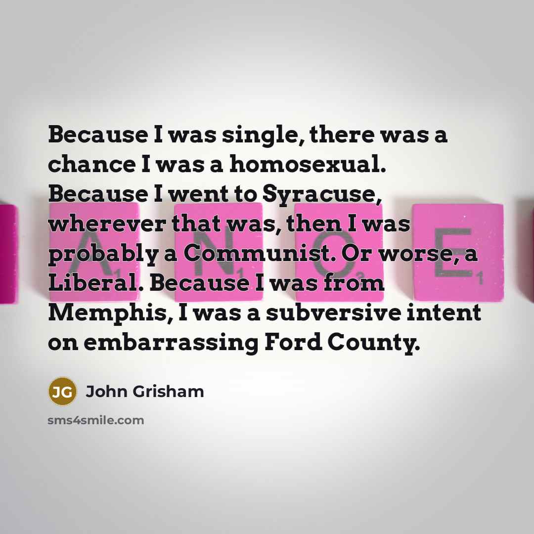 “Because I was single, there was a chance I was a homosexual. Because I went to Syracuse, wherever that was, then I was probably a Communist. Or worse, a Liberal. Because I was from Memphis, I was a subversive intent on embarrassing Ford County.” quote by John Grisham