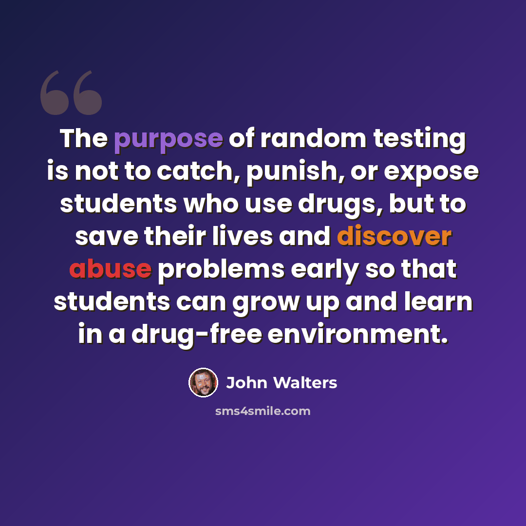 “The purpose of random testing is not to catch, punish, or expose students who use drugs, but to save their lives and discover abuse problems early so that students can grow up and learn in a drug-free environment.” quote by John Walters