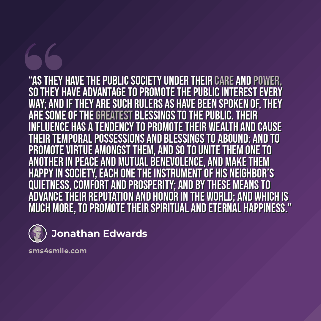 “As they have the public society under their care and power, so they have advantage to promote the public interest every way; and if they are such rulers as have been spoken of, they are some of the greatest blessings to the public. Their influence has a tendency to promote their wealth and cause…” quote by Jonathan Edwards