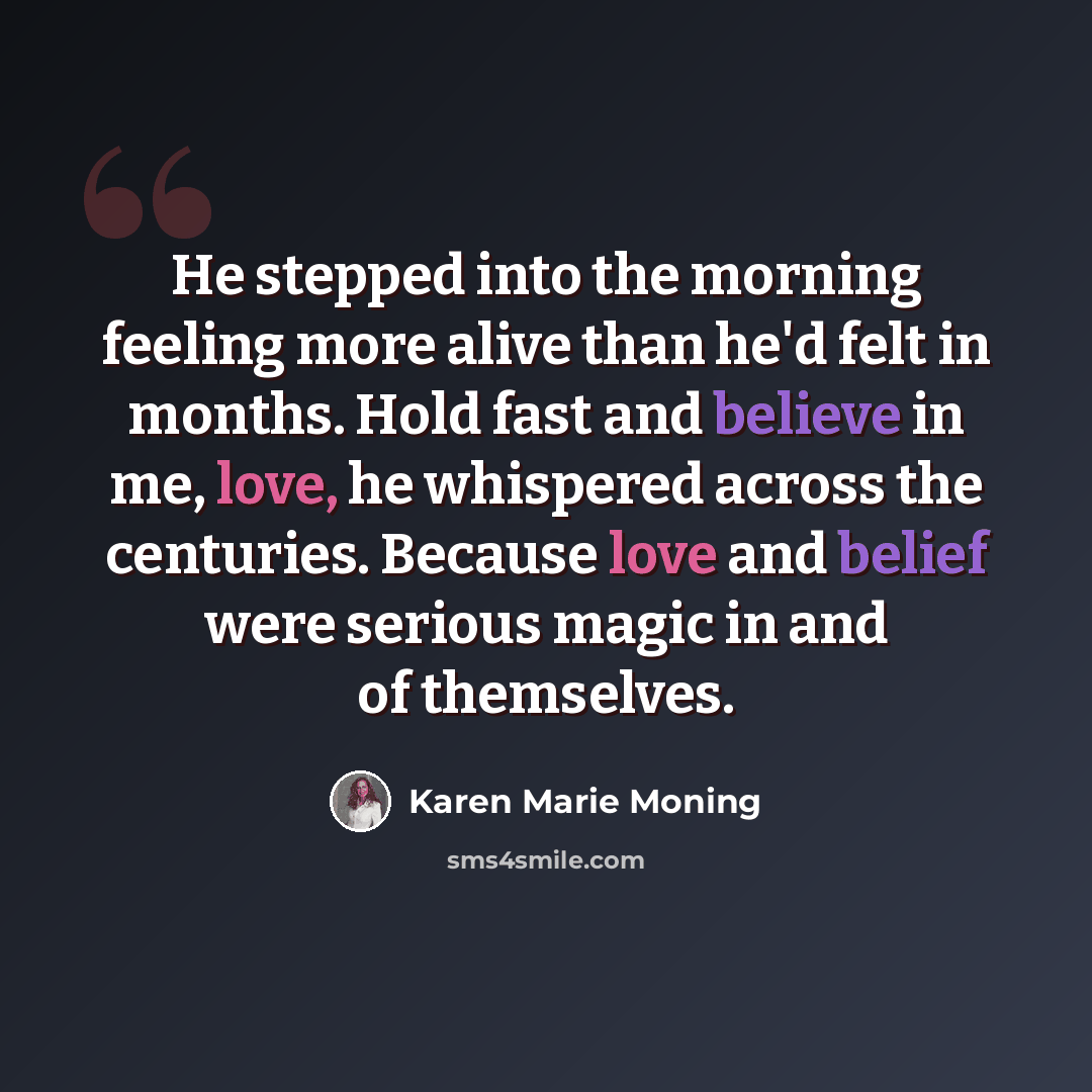“He stepped into the morning feeling more alive than he'd felt in months. Hold fast and believe in me, love, he whispered across the centuries. Because love and belief were serious magic in and of themselves.” quote by Karen Marie Moning
