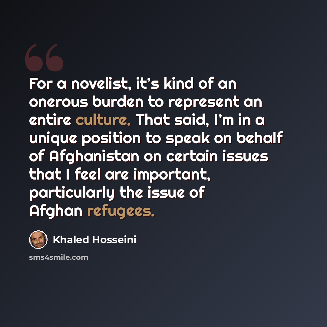 “For a novelist, it’s kind of an onerous burden to represent an entire culture. That said, I’m in a unique position to speak on behalf of Afghanistan on certain issues that I feel are important, particularly the issue of Afghan refugees.” quote by Khaled Hosseini