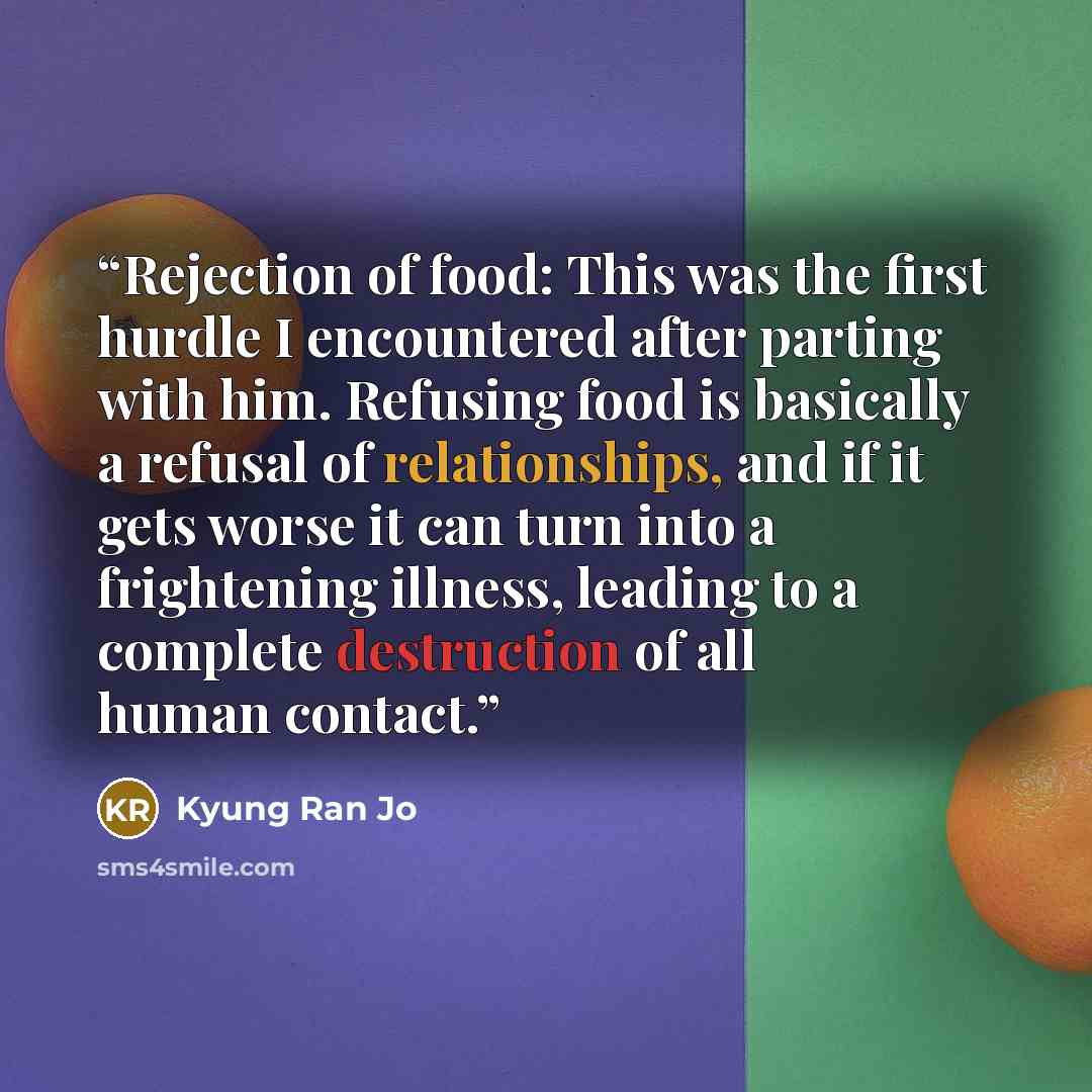 “Rejection of food: This was the first hurdle I encountered after parting with him. Refusing food is basically a refusal of relationships, and if it gets worse it can turn into a frightening illness, leading to a complete destruction of all human contact.” quote by Kyung Ran Jo