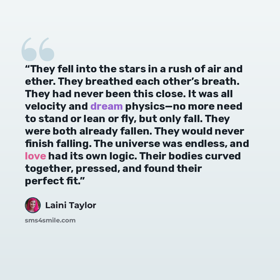 “They fell into the stars in a rush of air and ether. They breathed each other’s breath. They had never been this close. It was all velocity and dream physics—no more need to stand or lean or fly, but only fall. They were both already fallen. They would never finish falling. The universe was…” quote by Laini Taylor