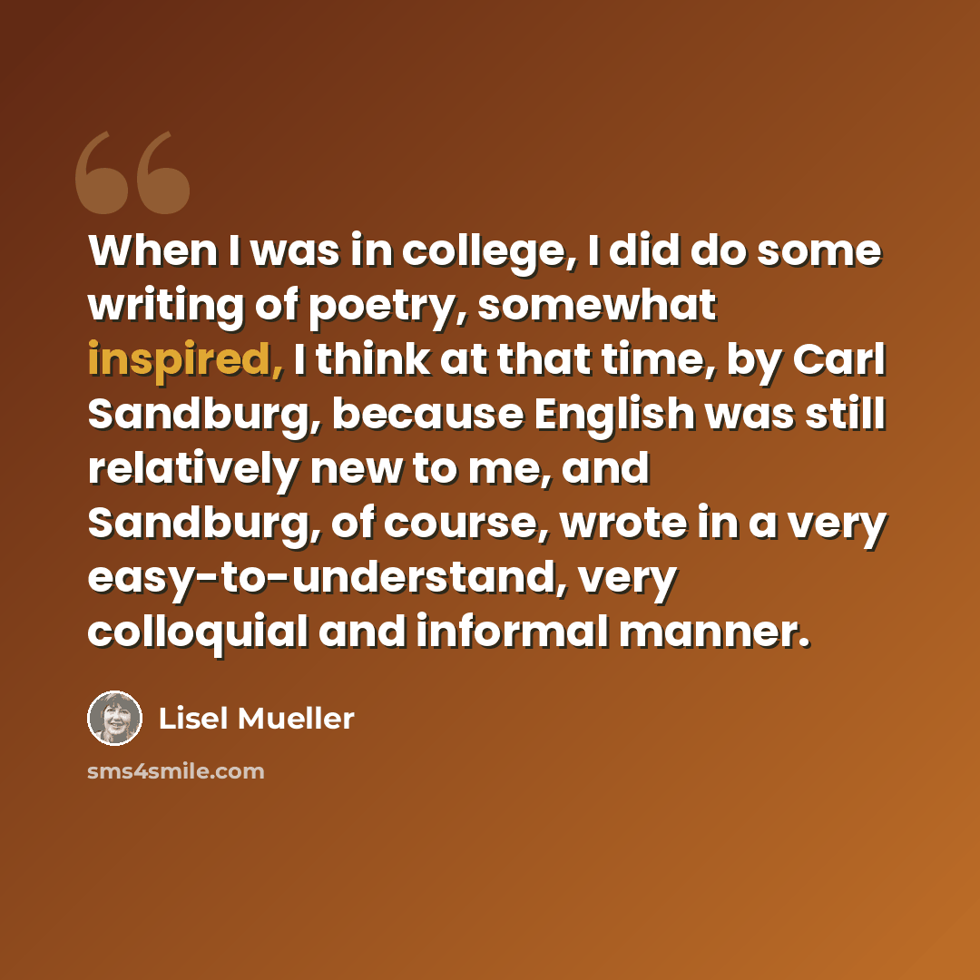 “When I was in college, I did do some writing of poetry, somewhat inspired, I think at that time, by Carl Sandburg, because English was still relatively new to me, and Sandburg, of course, wrote in a very easy-to-understand, very colloquial and informal manner.” quote by Lisel Mueller