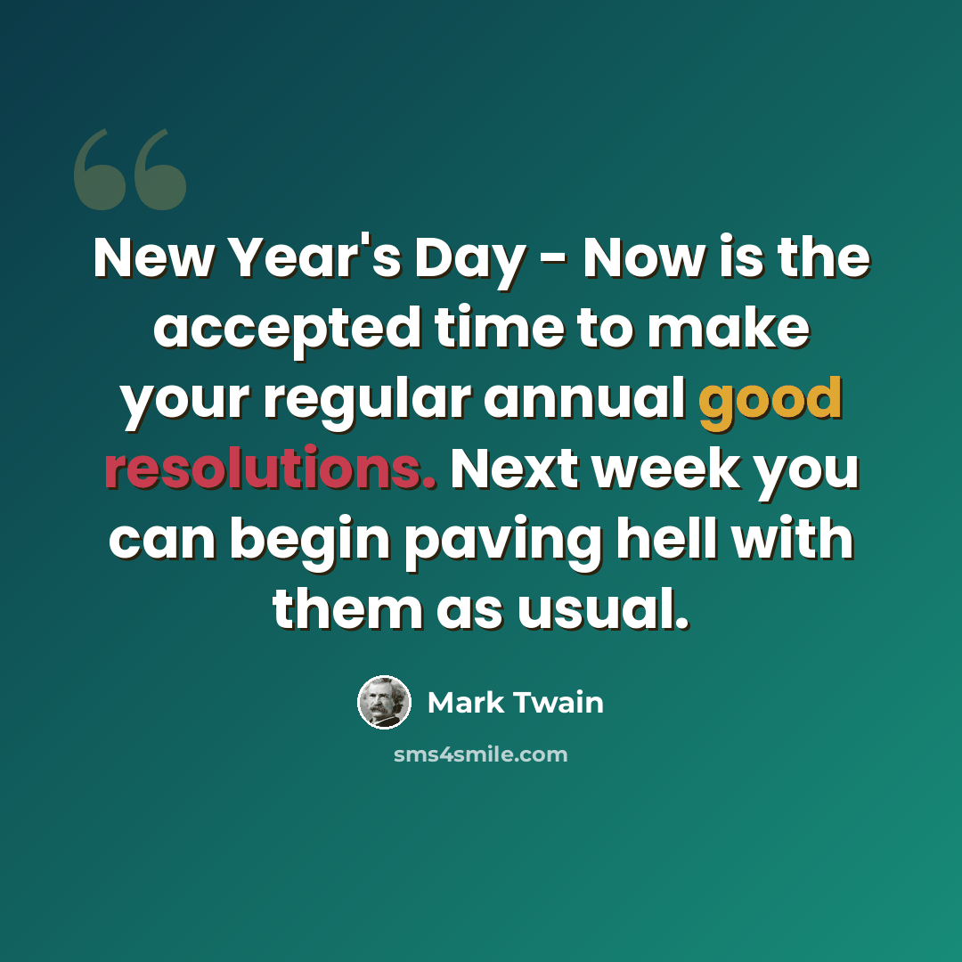 “New Year's Day - Now is the accepted time to make your regular annual good resolutions. Next week you can begin paving hell with them as usual.” quote by Mark Twain