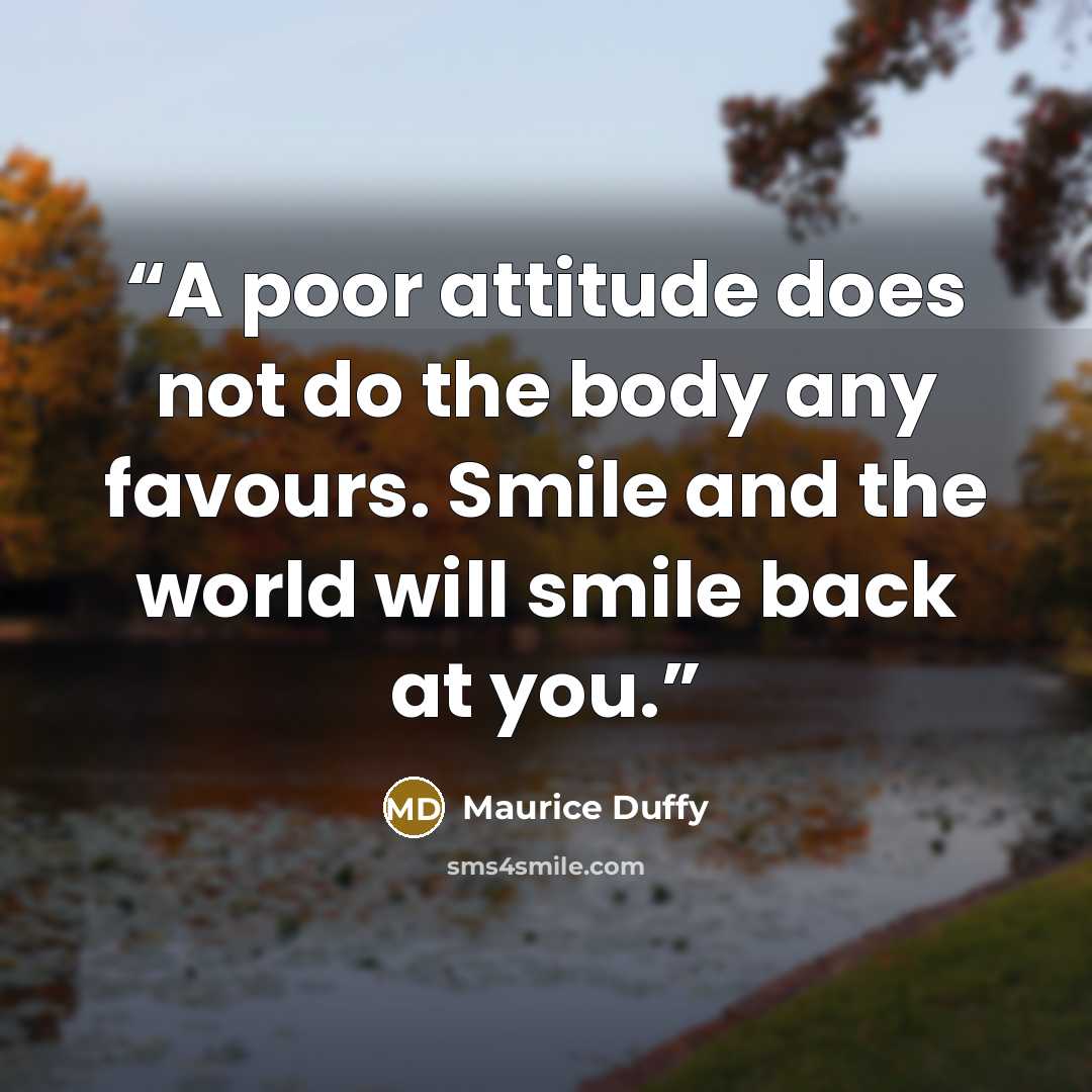 “A poor attitude does not do the body any favours. Smile and the world will smile back at you.” quote by Maurice Duffy