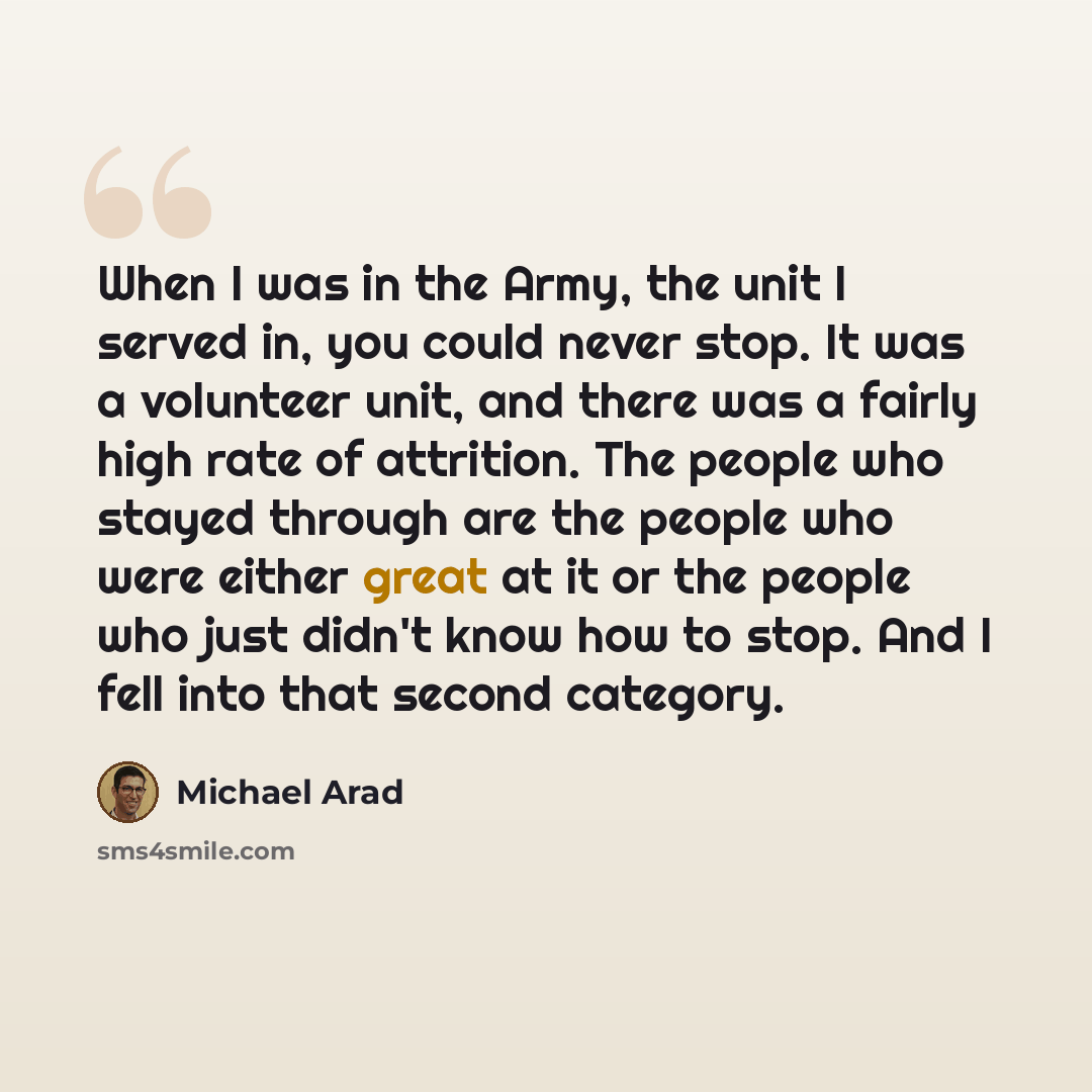 “When I was in the Army, the unit I served in, you could never stop. It was a volunteer unit, and there was a fairly high rate of attrition. The people who stayed through are the people who were either great at it or the people who just didn't know how to stop. And I fell into that second category.” quote by Michael Arad