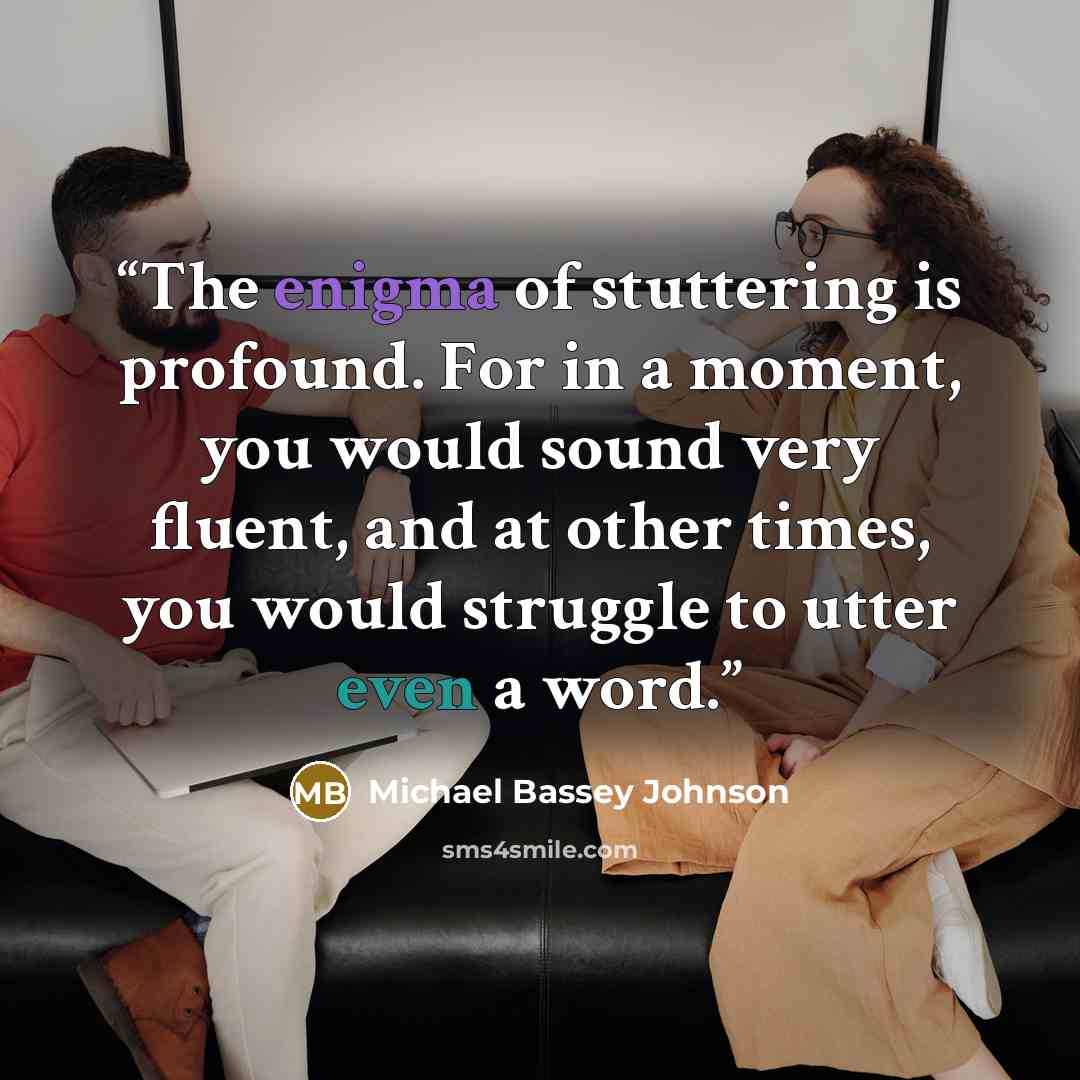 “The enigma of stuttering is profound. For in a moment, you would sound very fluent, and at other times, you would struggle to utter even a word.” quote by Michael Bassey Johnson