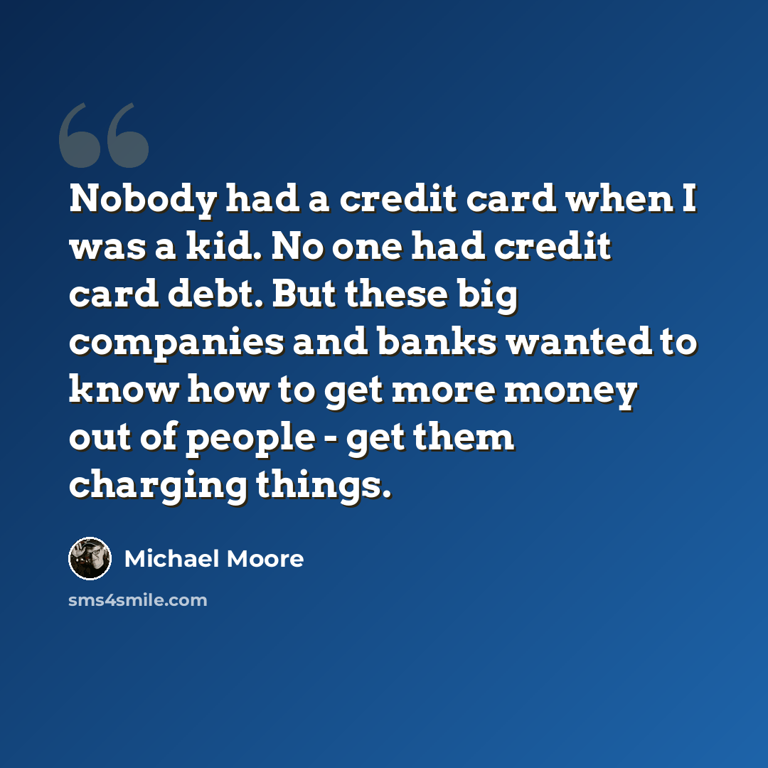 “Nobody had a credit card when I was a kid. No one had credit card debt. But these big companies and banks wanted to know how to get more money out of people - get them charging things.” quote by Michael Moore