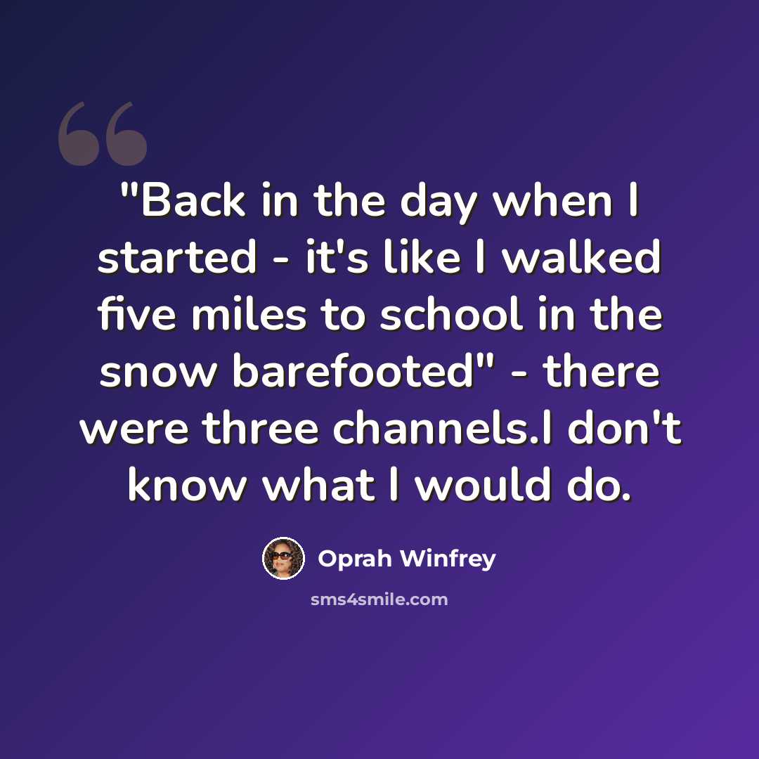 “"Back in the day when I started - it's like I walked five miles to school in the snow barefooted" - there were three channels.I don't know what I would do.” quote by Oprah Winfrey