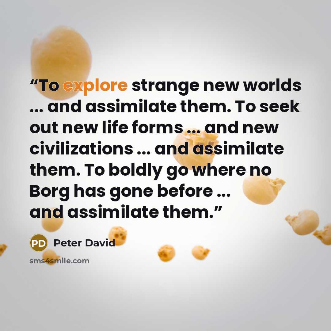 “To explore strange new worlds ... and assimilate them. To seek out new life forms ... and new civilizations ... and assimilate them. To boldly go where no Borg has gone before ... and assimilate them.” quote by Peter David