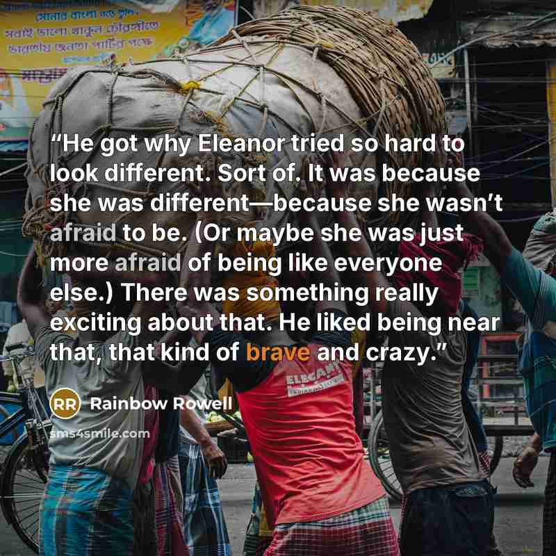 “He got why Eleanor tried so hard to look different. Sort of. It was because she was different—because she wasn’t afraid to be. (Or maybe she was just more afraid of being like everyone else.) There was something really exciting about that. He liked being near that, that kind of brave and crazy.” quote by Rainbow Rowell