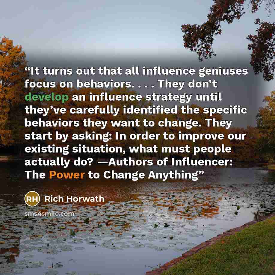 “It turns out that all influence geniuses focus on behaviors. . . . They don’t develop an influence strategy until they’ve carefully identified the specific behaviors they want to change. They start by asking: In order to improve our existing situation, what must people actually do? —Authors of…” quote by Rich Horwath