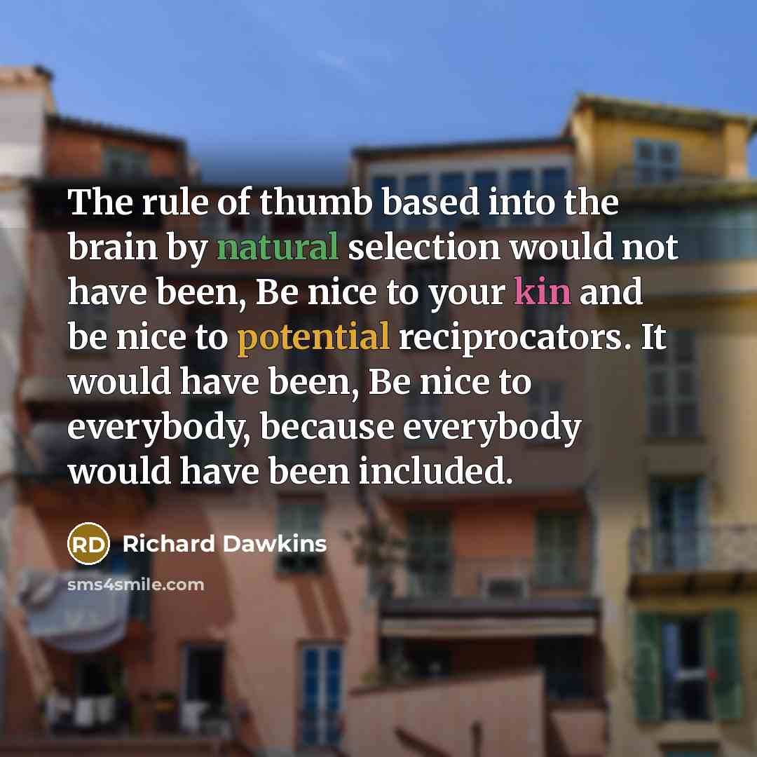 “The rule of thumb based into the brain by natural selection would not have been, Be nice to your kin and be nice to potential reciprocators. It would have been, Be nice to everybody, because everybody would have been included.” quote by Richard Dawkins