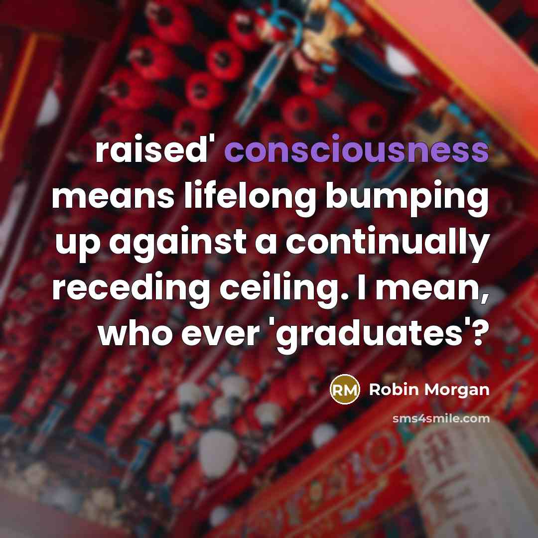 “raised' consciousness means lifelong bumping up against a continually receding ceiling. I mean, who ever 'graduates'?” quote by Robin Morgan