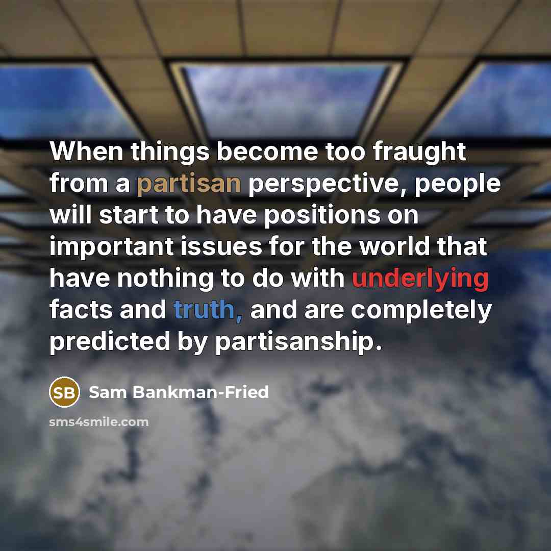 “When things become too fraught from a partisan perspective, people will start to have positions on important issues for the world that have nothing to do with underlying facts and truth, and are completely predicted by partisanship.” quote by Sam Bankman-Fried