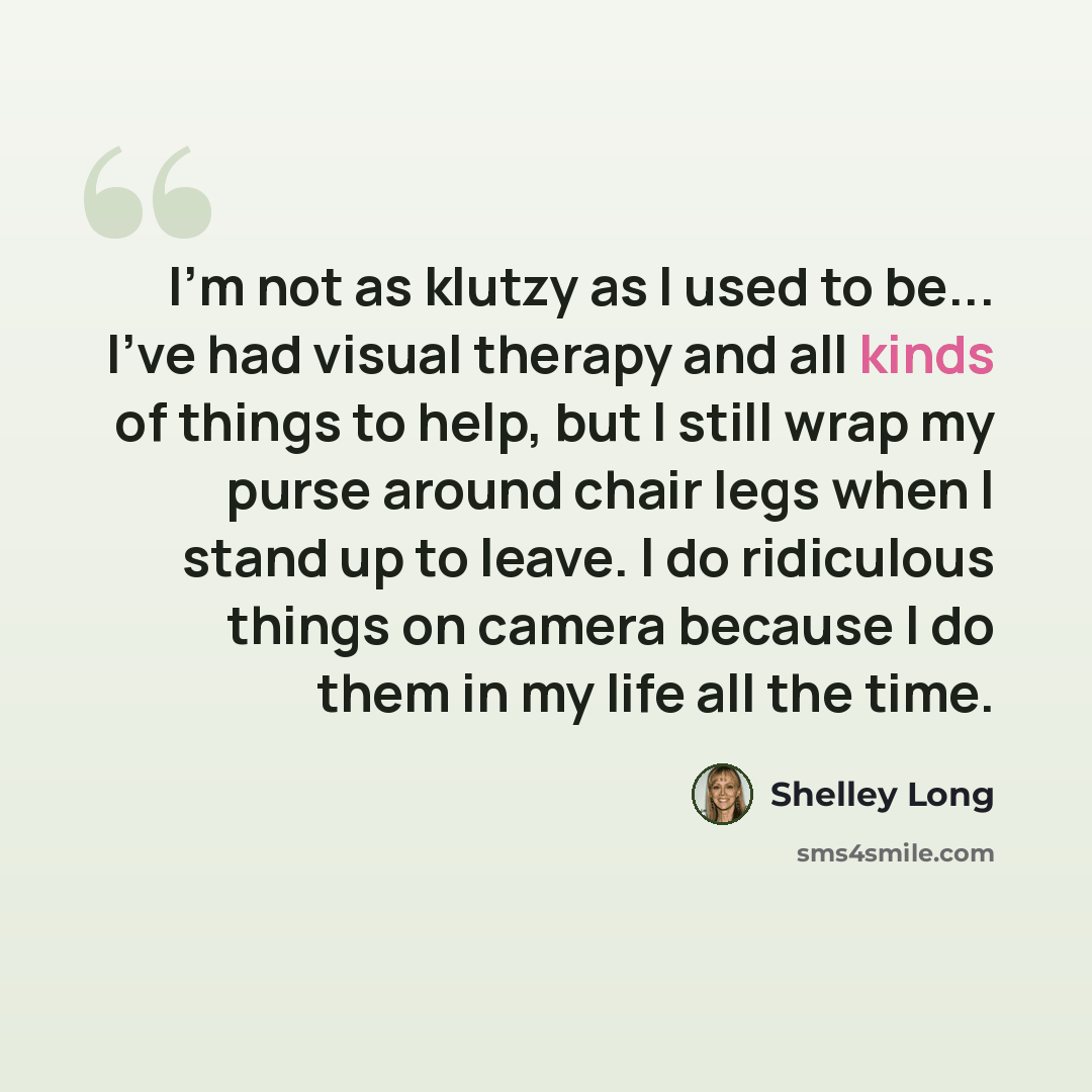 “I'm not as klutzy as I used to be... I've had visual therapy and all kinds of things to help, but I still wrap my purse around chair legs when I stand up to leave. I do ridiculous things on camera because I do them in my life all the time.” quote by Shelley Long