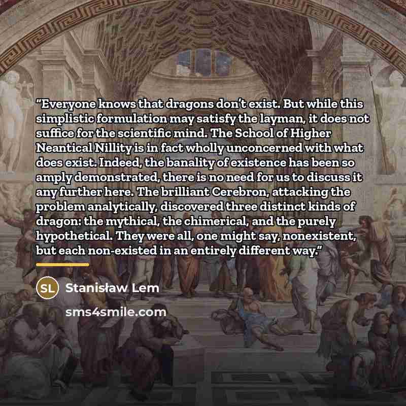 “Everyone knows that dragons don’t exist. But while this simplistic formulation may satisfy the layman, it does not suffice for the scientific mind. The School of Higher Neantical Nillity is in fact wholly unconcerned with what does exist. Indeed, the banality of existence has been so amply…” quote by Stanisław Lem