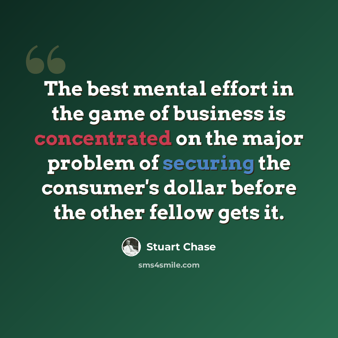 “The best mental effort in the game of business is concentrated on the major problem of securing the consumer's dollar before the other fellow gets it.” quote by Stuart Chase