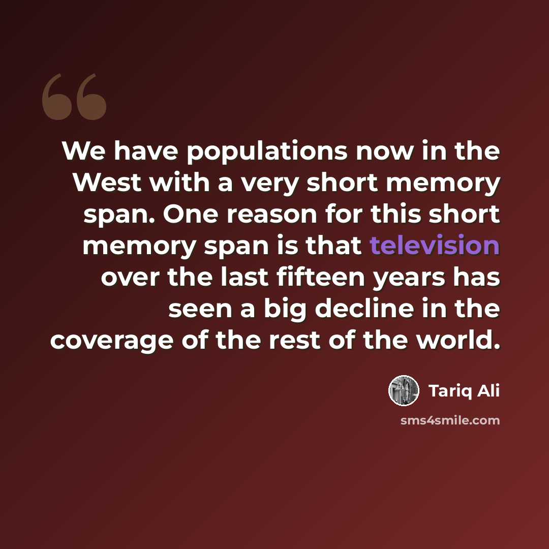 “We have populations now in the West with a very short memory span. One reason for this short memory span is that television over the last fifteen years has seen a big decline in the coverage of the rest of the world.” quote by Tariq Ali