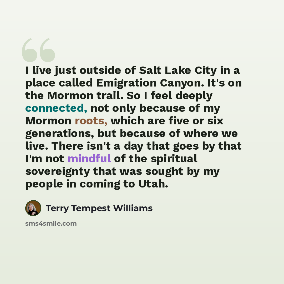 “I live just outside of Salt Lake City in a place called Emigration Canyon. It's on the Mormon trail. So I feel deeply connected, not only because of my Mormon roots, which are five or six generations, but because of where we live. There isn't a day that goes by that I'm not mindful of the…” quote by Terry Tempest Williams