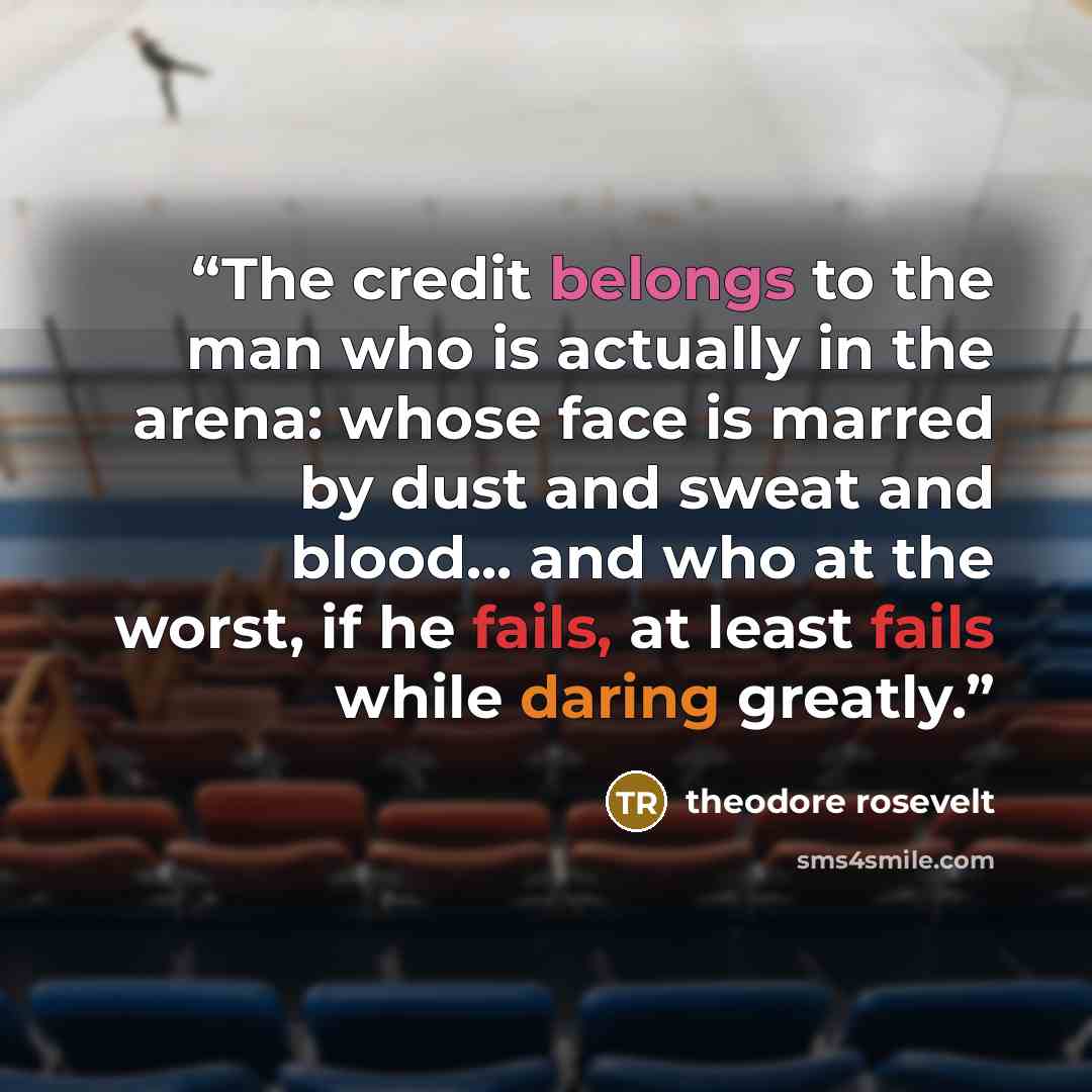 “The credit belongs to the man who is actually in the arena: whose face is marred by dust and sweat and blood... and who at the worst, if he fails, at least fails while daring greatly.” quote by theodore rosevelt