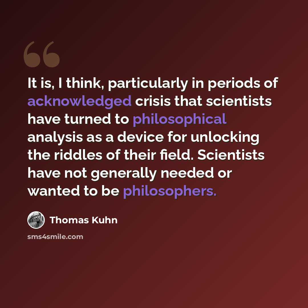 “It is, I think, particularly in periods of acknowledged crisis that scientists have turned to philosophical analysis as a device for unlocking the riddles of their field. Scientists have not generally needed or wanted to be philosophers.” quote by Thomas Kuhn