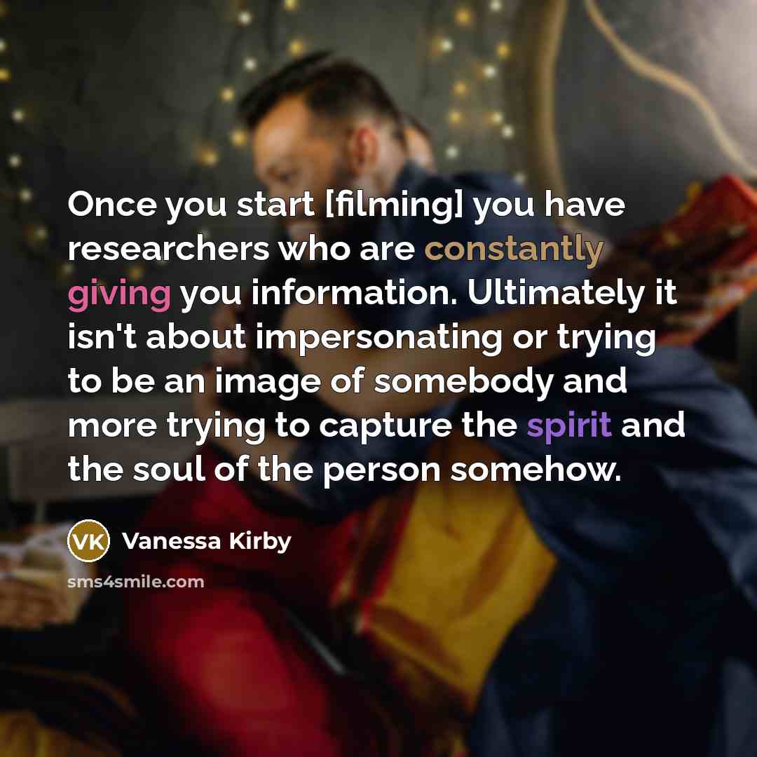 “Once you start [filming] you have researchers who are constantly giving you information. Ultimately it isn't about impersonating or trying to be an image of somebody and more trying to capture the spirit and the soul of the person somehow.” quote by Vanessa Kirby