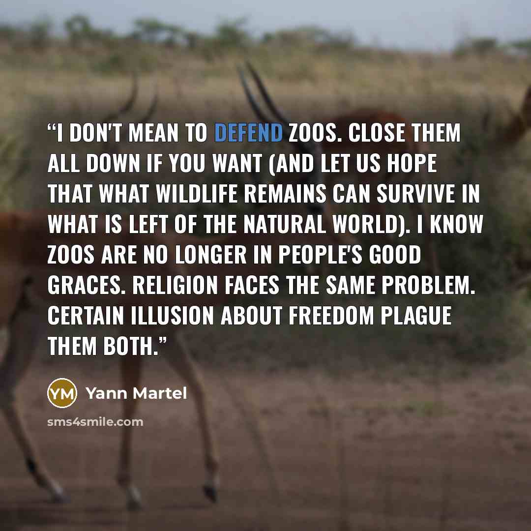 “I don't mean to defend zoos. Close them all down if you want (and let us hope that what wildlife remains can survive in what is left of the natural world). I know zoos are no longer in people's good graces. Religion faces the same problem. Certain illusion about freedom plague them both.” quote by Yann Martel