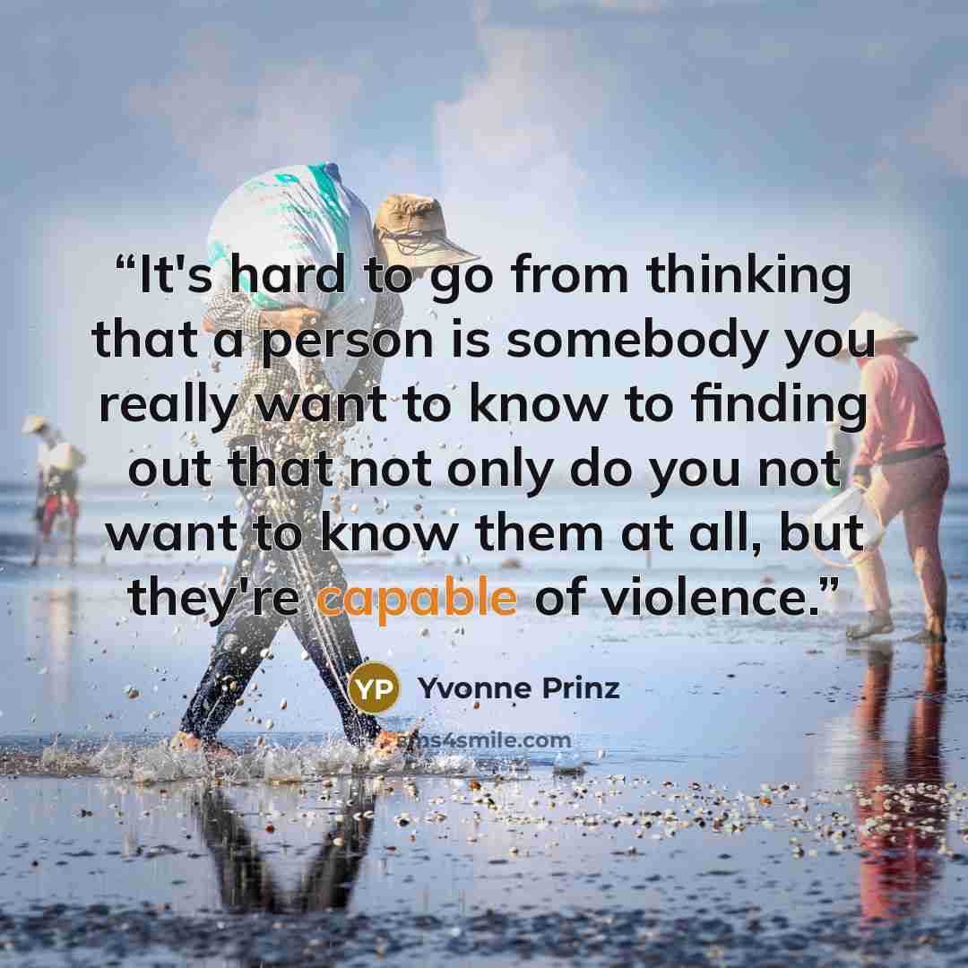 “It's hard to go from thinking that a person is somebody you really want to know to finding out that not only do you not want to know them at all, but they're capable of violence.” quote by Yvonne Prinz