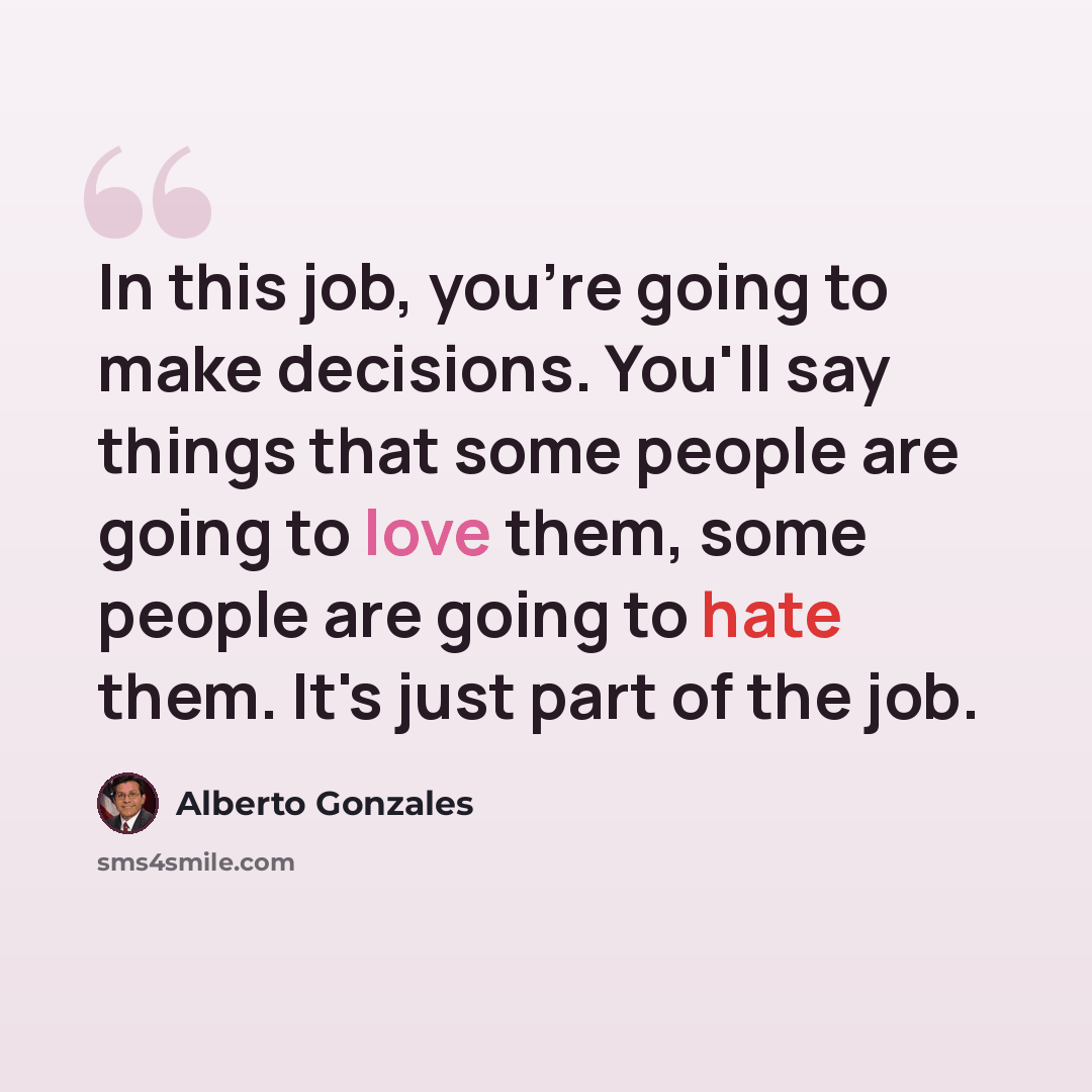 “In this job, you're going to make decisions. You'll say things that some people are going to love them, some people are going to hate them. It's just part of the job.” quote by Alberto Gonzales