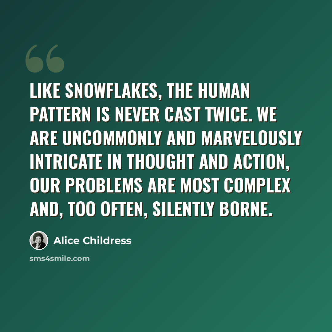 “Like snowflakes, the human pattern is never cast twice. We are uncommonly and marvelously intricate in thought and action, our problems are most complex and, too often, silently borne.” quote by Alice Childress