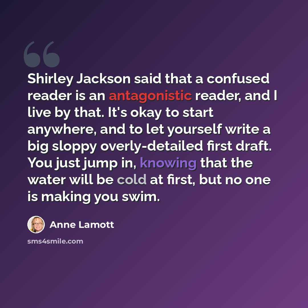 “Shirley Jackson said that a confused reader is an antagonistic reader, and I live by that. It's okay to start anywhere, and to let yourself write a big sloppy overly-detailed first draft. You just jump in, knowing that the water will be cold at first, but no one is making you swim.” quote by Anne Lamott