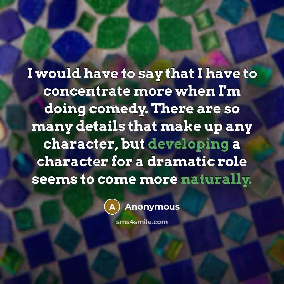 “I would have to say that I have to concentrate more when I'm doing comedy. There are so many details that make up any character, but developing a character for a dramatic role seems to come more naturally.” quote by Anonymous