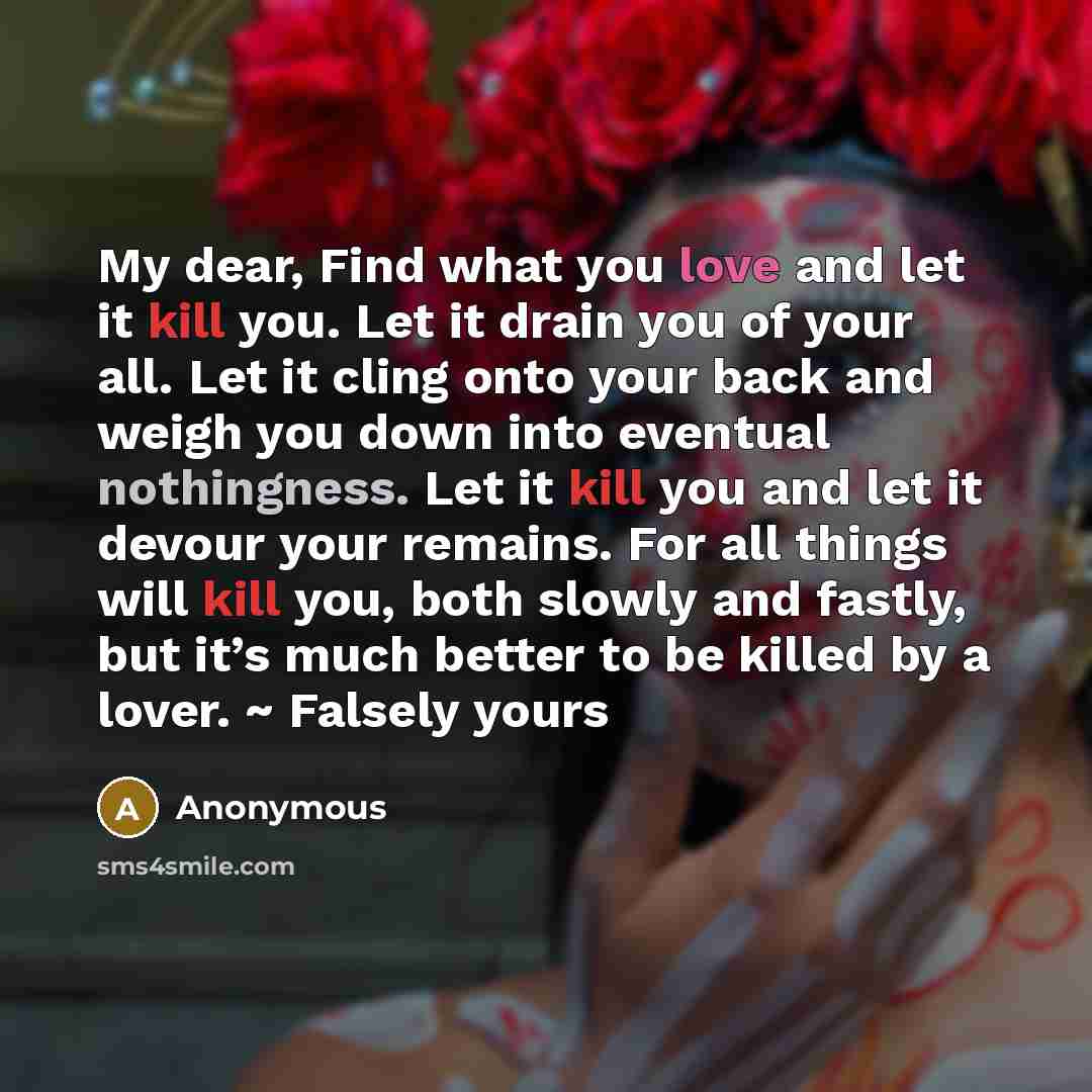 “My dear, Find what you love and let it kill you. Let it drain you of your all. Let it cling onto your back and weigh you down into eventual nothingness. Let it kill you and let it devour your remains. For all things will kill you, both slowly and fastly, but it’s much better to be killed by a…” quote by Anonymous