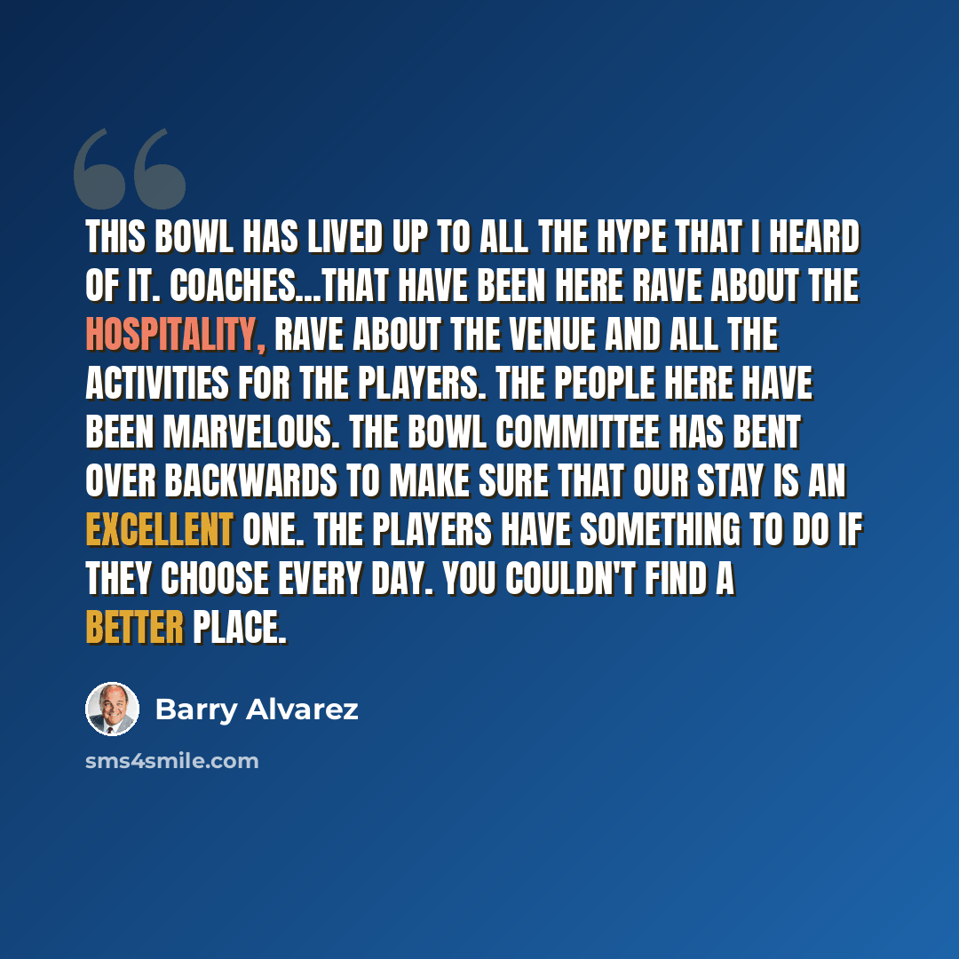 “This bowl has lived up to all the hype that I heard of it. Coaches...that have been here rave about the hospitality, rave about the venue and all the activities for the players. The people here have been marvelous. The bowl committee has bent over backwards to make sure that our stay is an…” quote by Barry Alvarez
